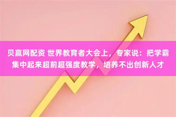 贝赢网配资 世界教育者大会上，专家说：把学霸集中起来超前超强度教学，培养不出创新人才