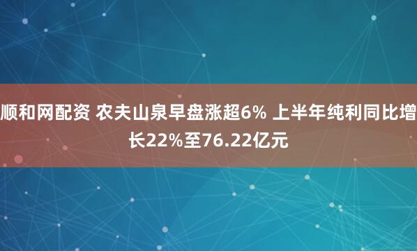 顺和网配资 农夫山泉早盘涨超6% 上半年纯利同比增长22%至76.22亿元
