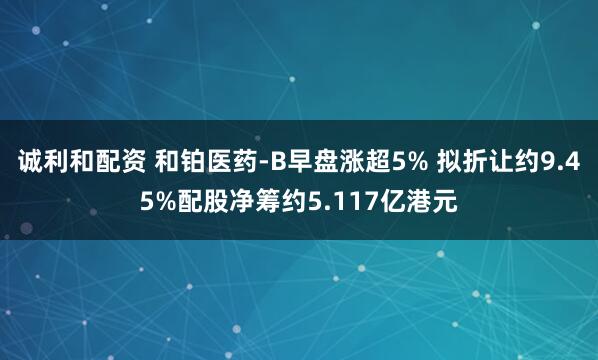 诚利和配资 和铂医药-B早盘涨超5% 拟折让约9.45%配股净筹约5.117亿港元