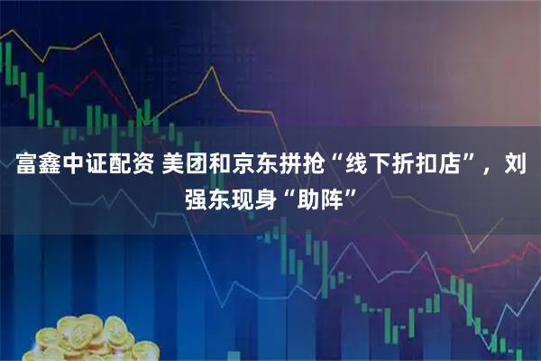 富鑫中证配资 美团和京东拼抢“线下折扣店”，刘强东现身“助阵”