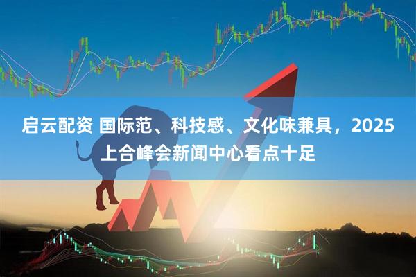 启云配资 国际范、科技感、文化味兼具，2025上合峰会新闻中心看点十足