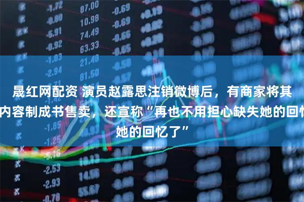 晟红网配资 演员赵露思注销微博后，有商家将其账号内容制成书售卖，还宣称“再也不用担心缺失她的回忆了”