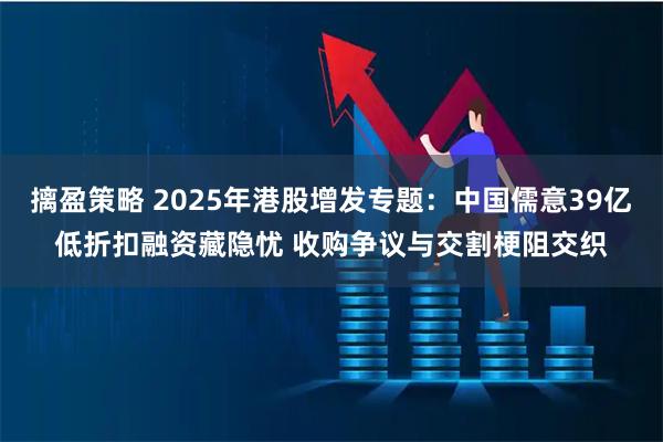 摛盈策略 2025年港股增发专题：中国儒意39亿低折扣融资藏隐忧 收购争议与交割梗阻交织