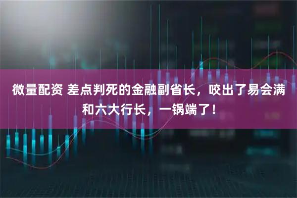 微量配资 差点判死的金融副省长，咬出了易会满和六大行长，一锅端了！