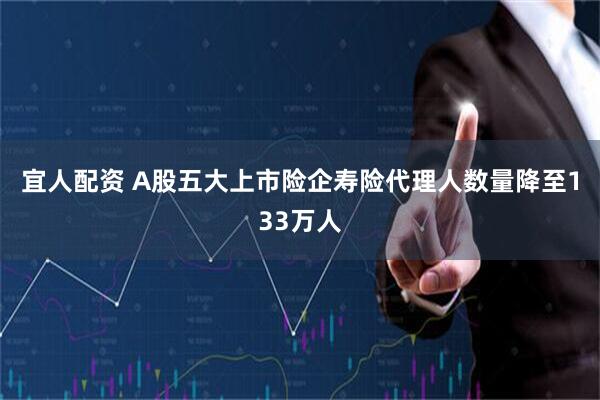 宜人配资 A股五大上市险企寿险代理人数量降至133万人