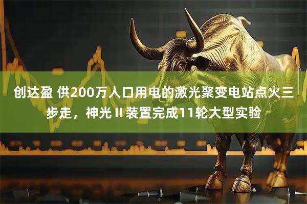创达盈 供200万人口用电的激光聚变电站点火三步走，神光Ⅱ装置完成11轮大型实验