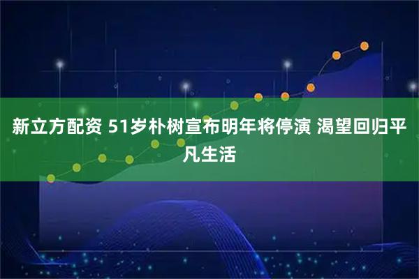 新立方配资 51岁朴树宣布明年将停演 渴望回归平凡生活