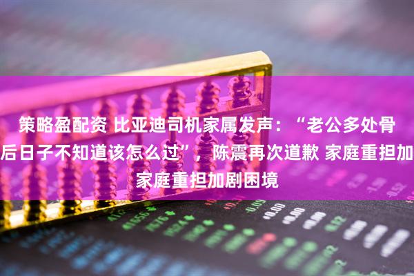 策略盈配资 比亚迪司机家属发声：“老公多处骨折，往后日子不知道该怎么过”，陈震再次道歉 家庭重担加剧困境