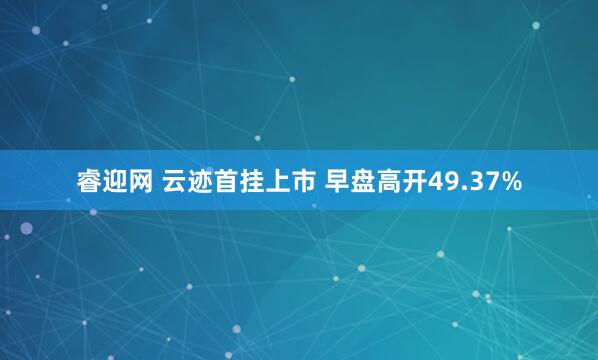 睿迎网 云迹首挂上市 早盘高开49.37%