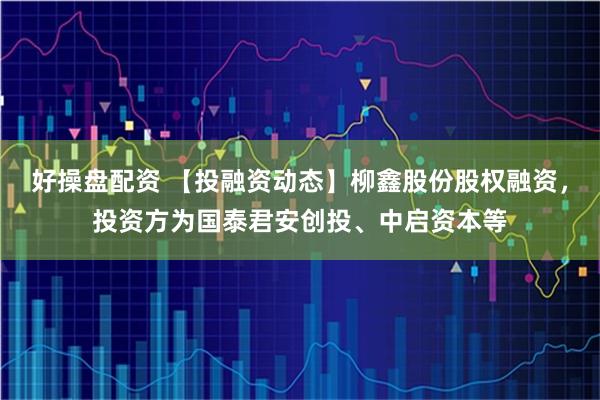 好操盘配资 【投融资动态】柳鑫股份股权融资，投资方为国泰君安创投、中启资本等