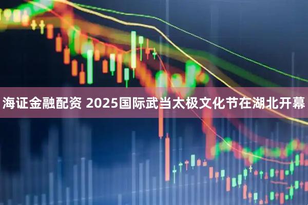 海证金融配资 2025国际武当太极文化节在湖北开幕