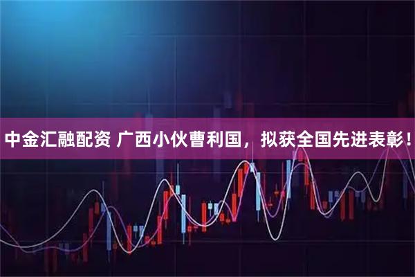 中金汇融配资 广西小伙曹利国，拟获全国先进表彰！