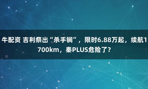 牛配资 吉利祭出“杀手锏”，限时6.88万起，续航1700km，秦PLUS危险了？