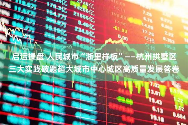 启运操盘 人民城市“浙里样板”——杭州拱墅区三大实践破题超大城市中心城区高质量发展答卷