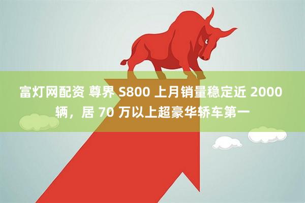富灯网配资 尊界 S800 上月销量稳定近 2000 辆，居 70 万以上超豪华轿车第一
