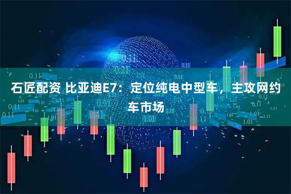 石匠配资 比亚迪E7：定位纯电中型车，主攻网约车市场