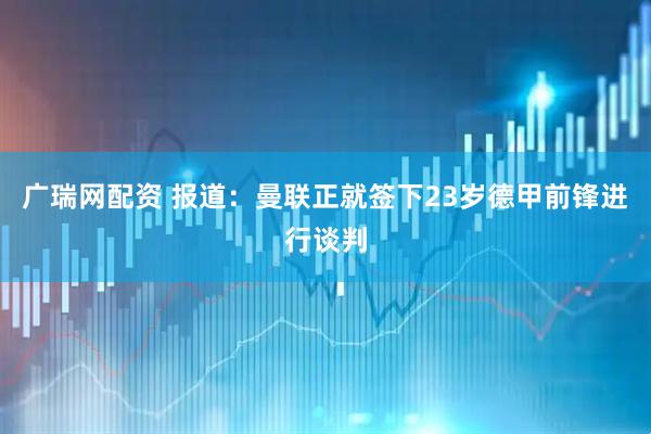 广瑞网配资 报道：曼联正就签下23岁德甲前锋进行谈判