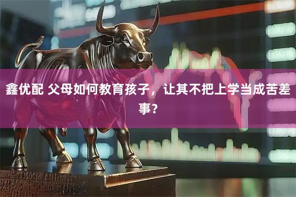 鑫优配 父母如何教育孩子，让其不把上学当成苦差事？