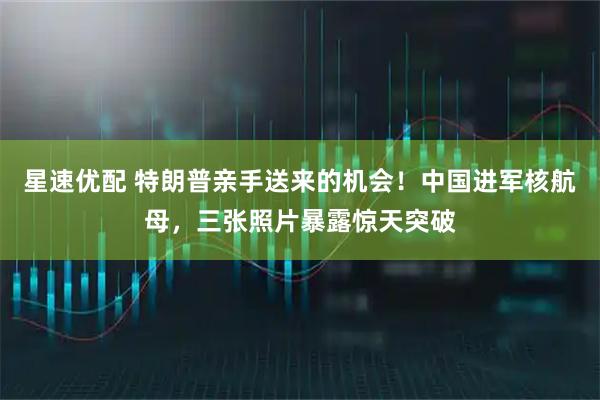 星速优配 特朗普亲手送来的机会！中国进军核航母，三张照片暴露惊天突破