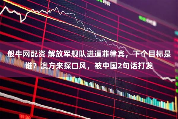 般牛网配资 解放军舰队进逼菲律宾，下个目标是谁？澳方来探口风，被中国2句话打发