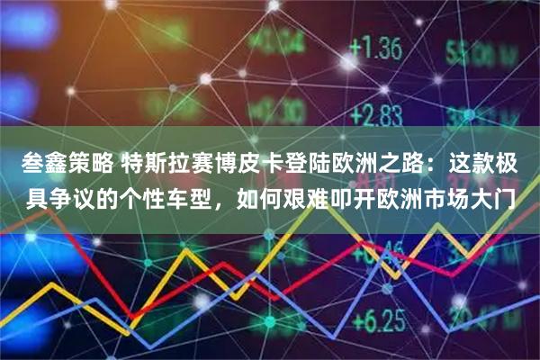 叁鑫策略 特斯拉赛博皮卡登陆欧洲之路：这款极具争议的个性车型，如何艰难叩开欧洲市场大门