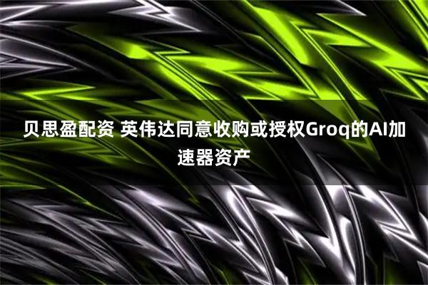 贝思盈配资 英伟达同意收购或授权Groq的AI加速器资产