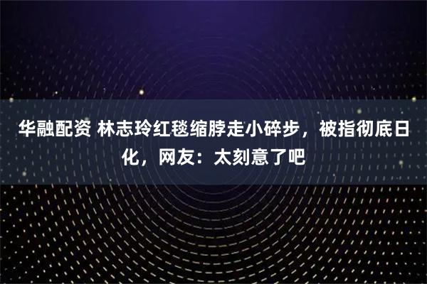 华融配资 林志玲红毯缩脖走小碎步，被指彻底日化，网友：太刻意了吧