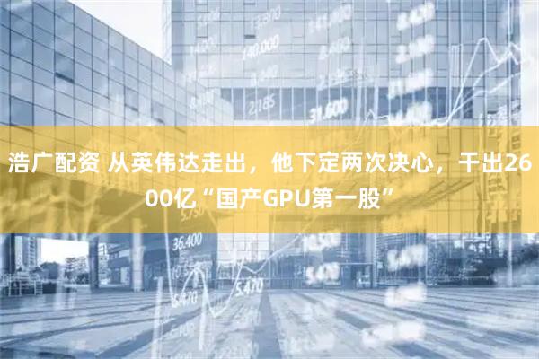 浩广配资 从英伟达走出，他下定两次决心，干出2600亿“国产GPU第一股”