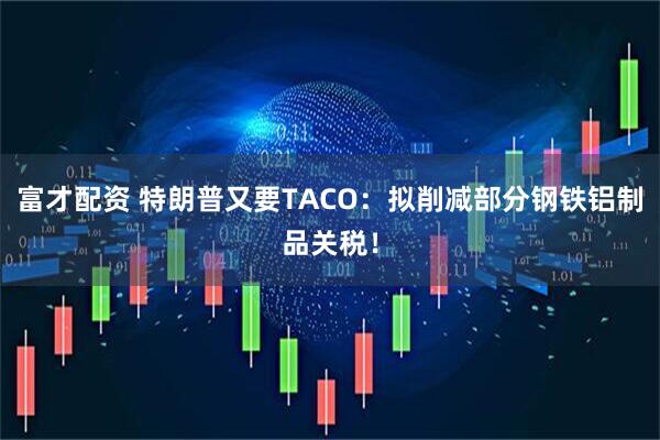 富才配资 特朗普又要TACO：拟削减部分钢铁铝制品关税！