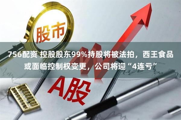 756配资 控股股东99%持股将被法拍，西王食品或面临控制权变更，公司将迎“4连亏”