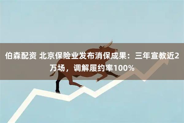 伯森配资 北京保险业发布消保成果：三年宣教近2万场，调解履约率100%
