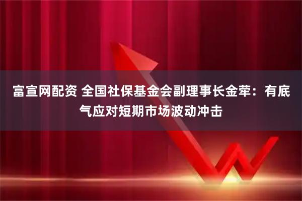 富宣网配资 全国社保基金会副理事长金荦：有底气应对短期市场波动冲击