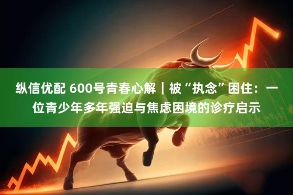 纵信优配 600号青春心解｜被“执念”困住：一位青少年多年强迫与焦虑困境的诊疗启示