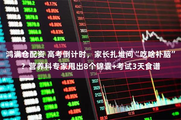 鸿满仓配资 高考倒计时，家长扎堆问“吃啥补脑”？营养科专家甩出8个锦囊+考试3天食谱